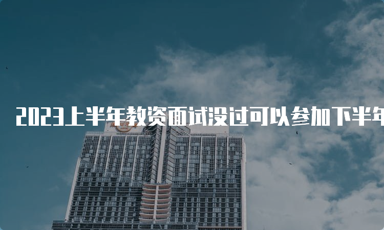 2023上半年教资面试没过可以参加下半年面试吗