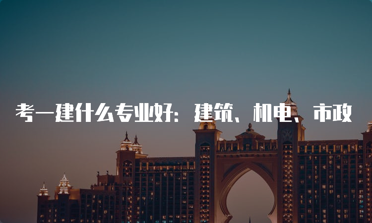 考一建什么专业好：建筑、机电、市政