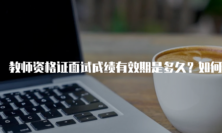 教师资格证面试成绩有效期是多久？如何查询与复核？