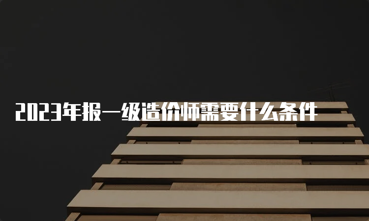 2023年报一级造价师需要什么条件