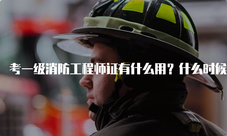 考一级消防工程师证有什么用？什么时候报名？