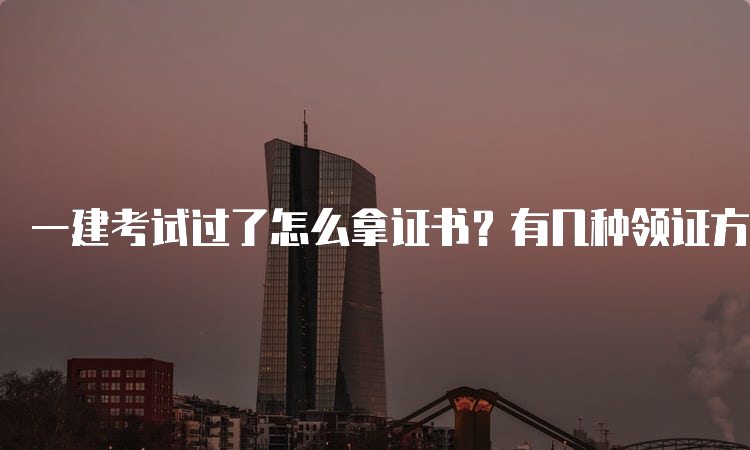 一建考试过了怎么拿证书？有几种领证方式？