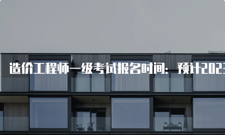 造价工程师一级考试报名时间：预计2023年8月中下旬开始