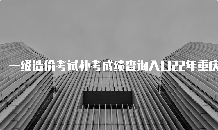 一级造价考试补考成绩查询入口22年重庆