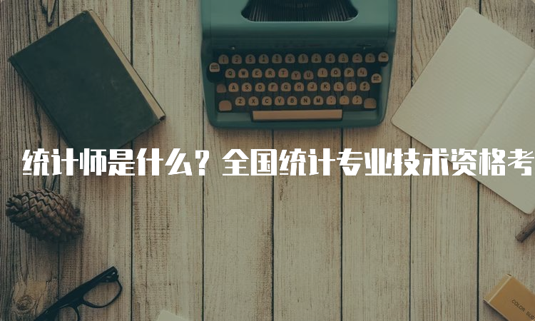 统计师是什么？全国统计专业技术资格考试介绍