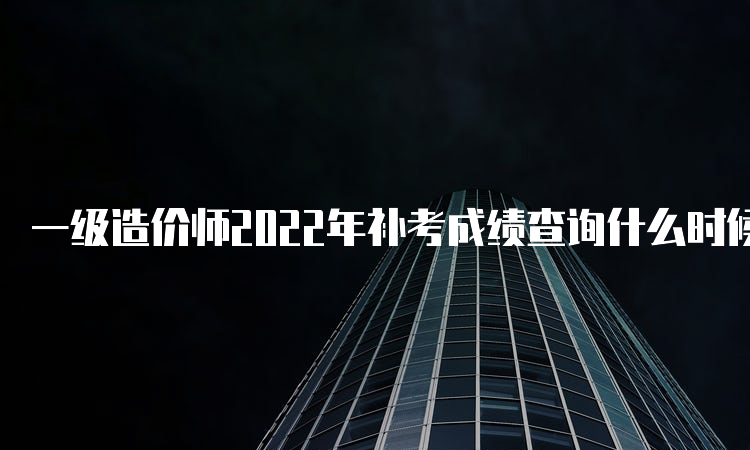 一级造价师2022年补考成绩查询什么时候开始呢