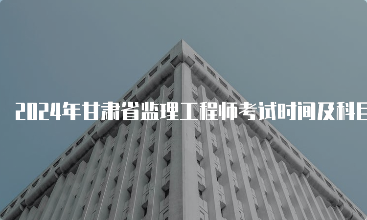 2024年甘肃省监理工程师考试时间及科目安排