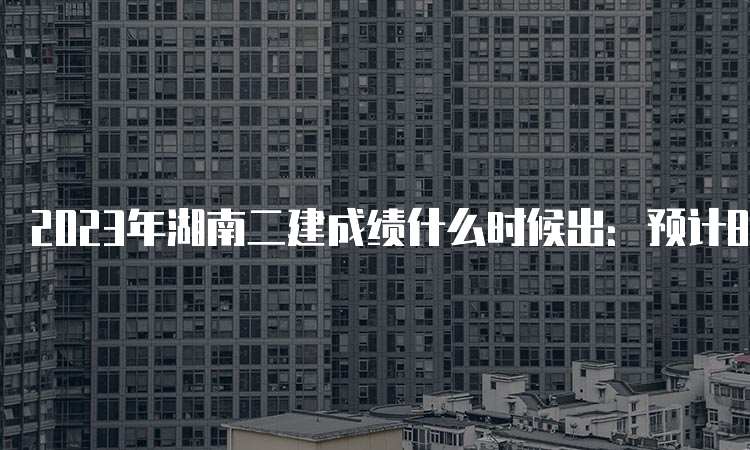 2023年湖南二建成绩什么时候出：预计8-9月份