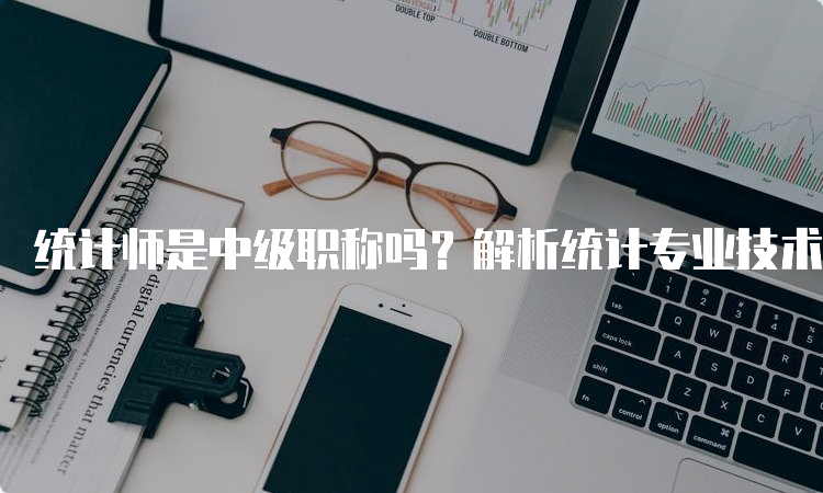 统计师是中级职称吗？解析统计专业技术资格考试制度