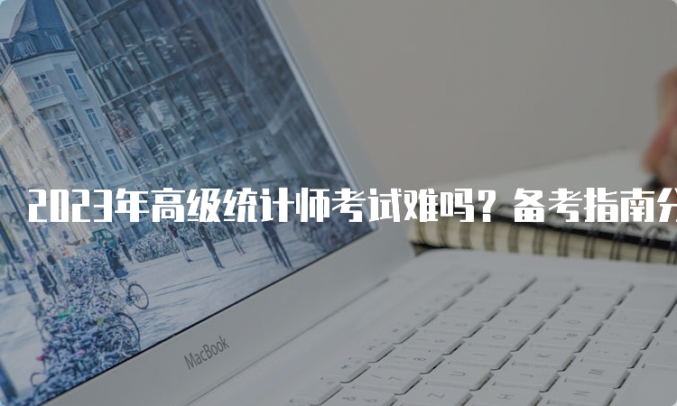 2023年高级统计师考试难吗？备考指南分享