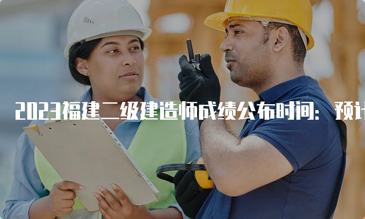 2023福建二级建造师成绩公布时间：预计8-9月