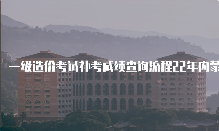 一级造价考试补考成绩查询流程22年内蒙古