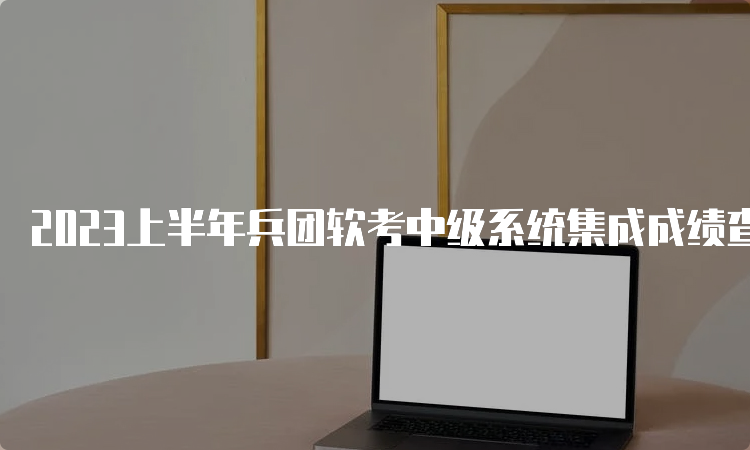 2023上半年兵团软考中级系统集成成绩查询时间