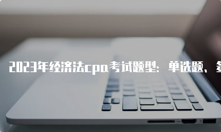 2023年经济法cpa考试题型：单选题、多选题和案例分析题