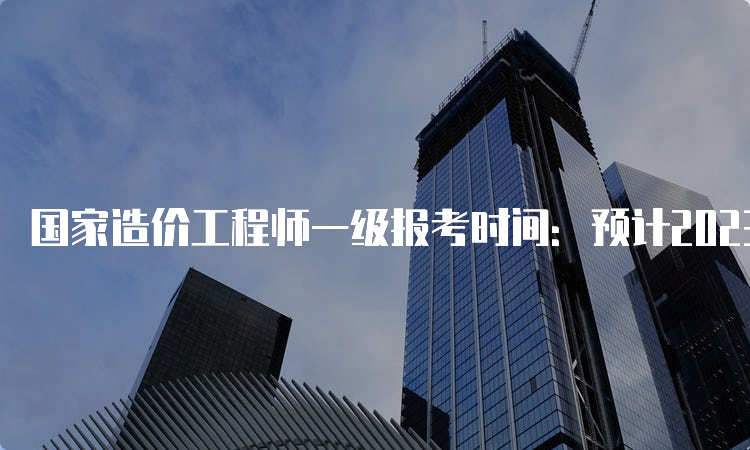 国家造价工程师一级报考时间：预计2023年8月中下旬报名