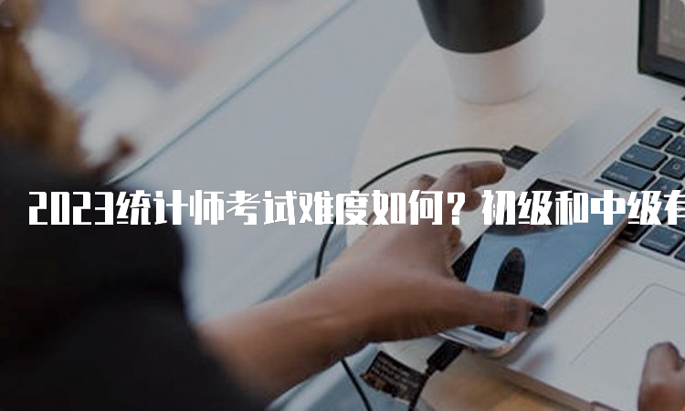 2023统计师考试难度如何？初级和中级有什么区别？