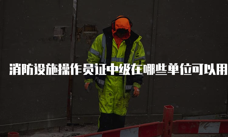 消防设施操作员证中级在哪些单位可以用？