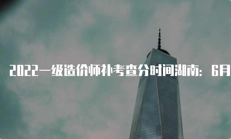 2022一级造价师补考查分时间湖南：6月16日