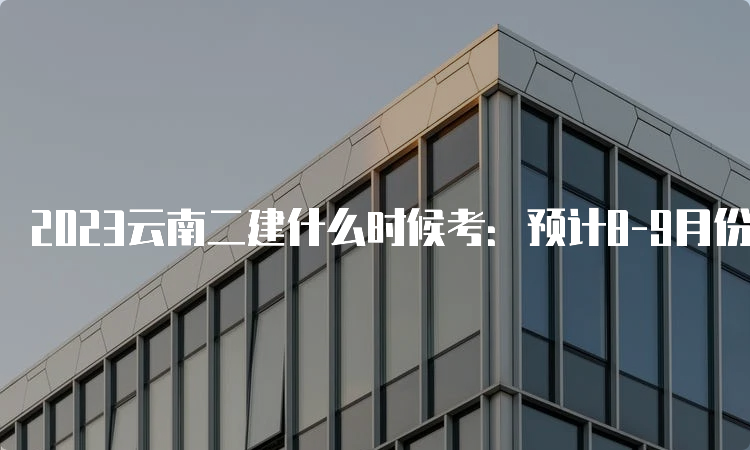 2023云南二建什么时候考：预计8-9月份