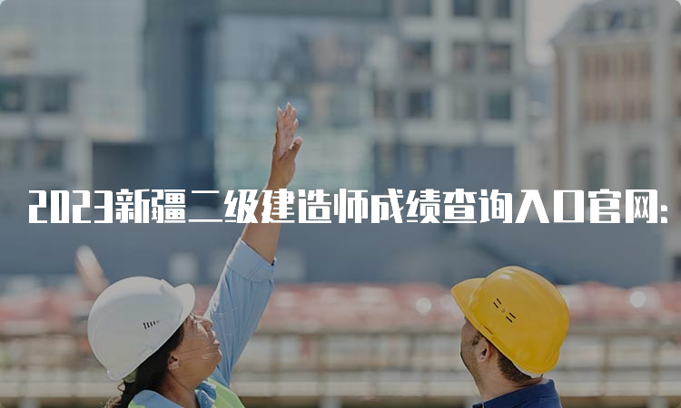 2023新疆二级建造师成绩查询入口官网：新疆人事考试中心