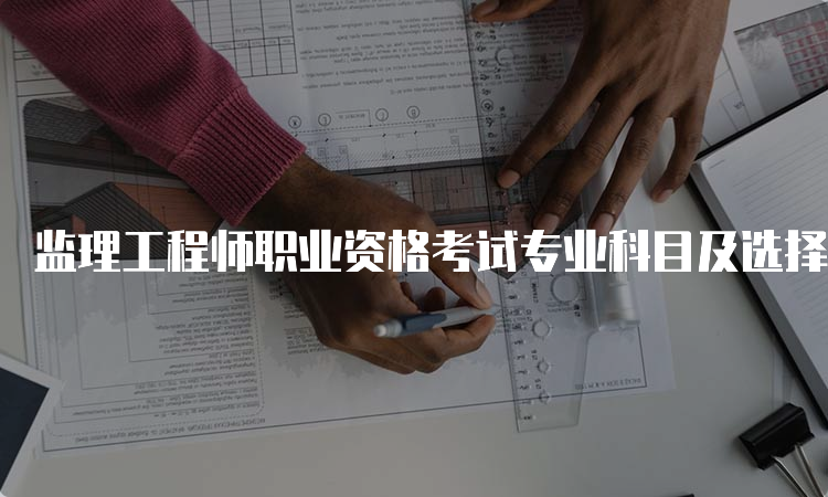 监理工程师职业资格考试专业科目及选择建议