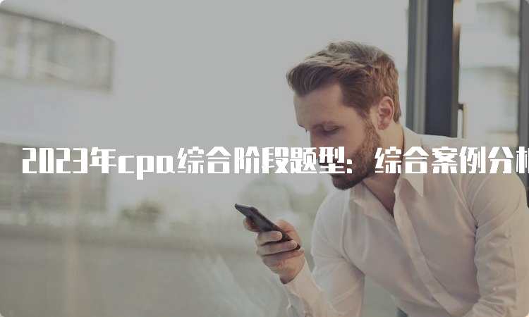 2023年cpa综合阶段题型：综合案例分析题