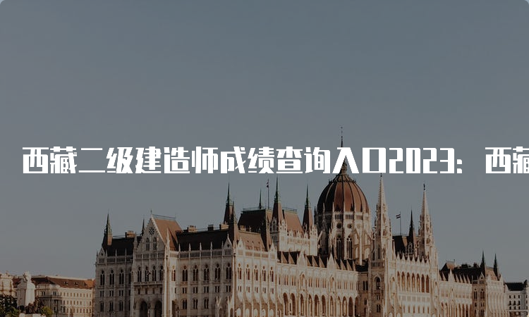 西藏二级建造师成绩查询入口2023：西藏自治区住房和城乡建设厅