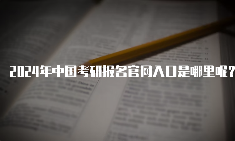 2024年中国考研报名官网入口是哪里呢？研招网