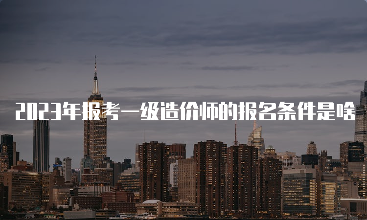 2023年报考一级造价师的报名条件是啥