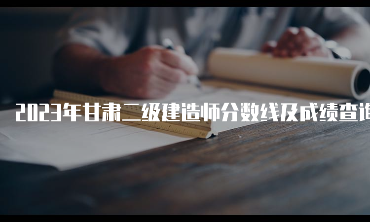 2023年甘肃二级建造师分数线及成绩查询时间