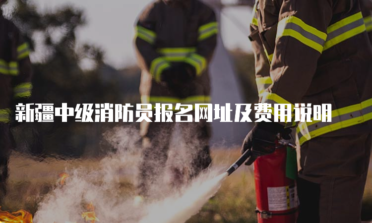 新疆中级消防员报名网址及费用说明