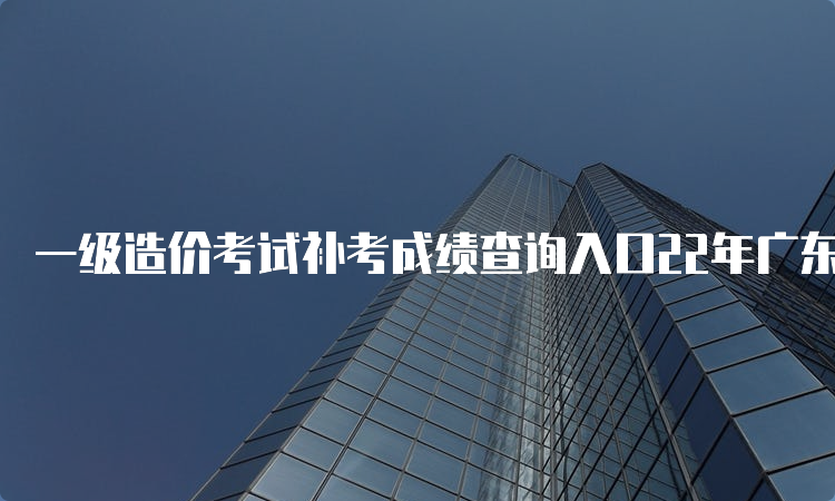 一级造价考试补考成绩查询入口22年广东