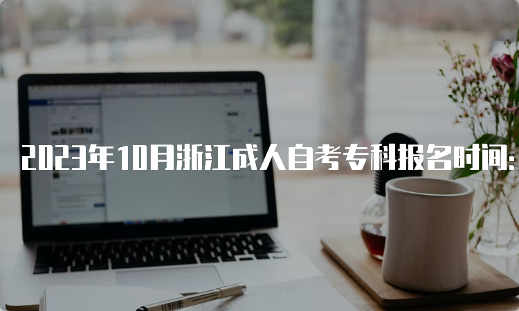 2023年10月浙江成人自考专科报名时间：7月3日至7月7日