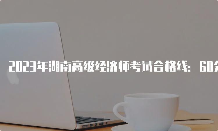 2023年湖南高级经济师考试合格线：60分
