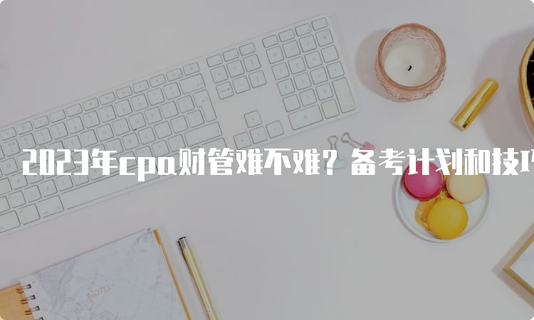 2023年cpa财管难不难？备考计划和技巧分享