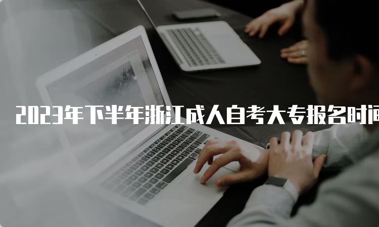 2023年下半年浙江成人自考大专报名时间：7月3日至7日