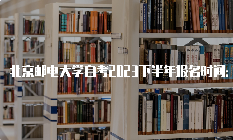 北京邮电大学自考2023下半年报名时间：9月11日9时