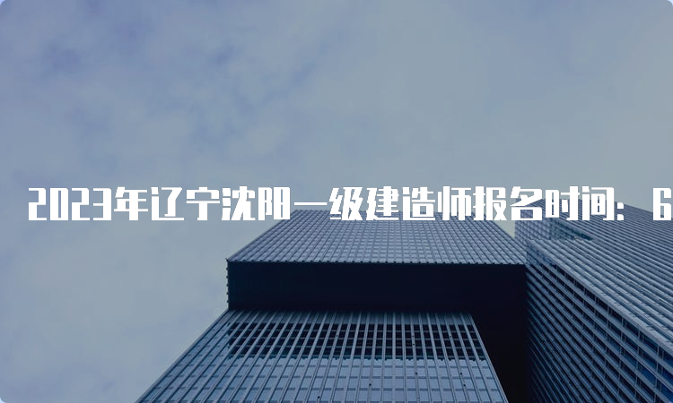 2023年辽宁沈阳一级建造师报名时间：6月29日9：00-7月9日24：00