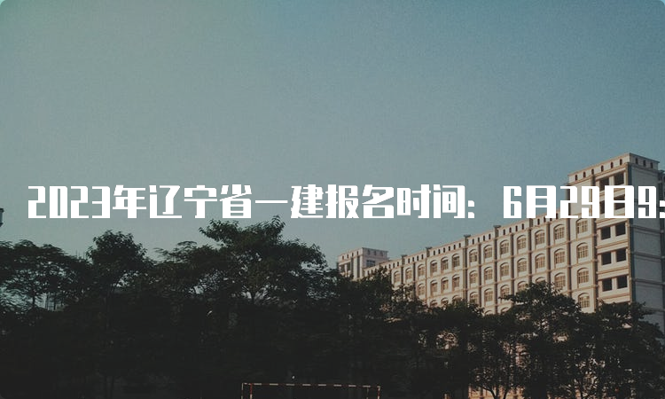 2023年辽宁省一建报名时间：6月29日9：00-7月9日24：00