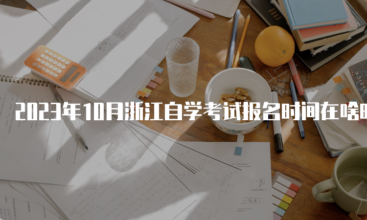 2023年10月浙江自学考试报名时间在啥时候？7月3日至7日