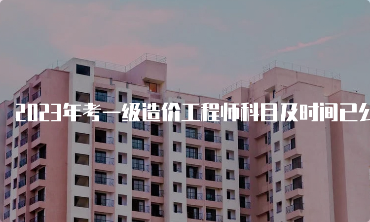 2023年考一级造价工程师科目及时间已公布