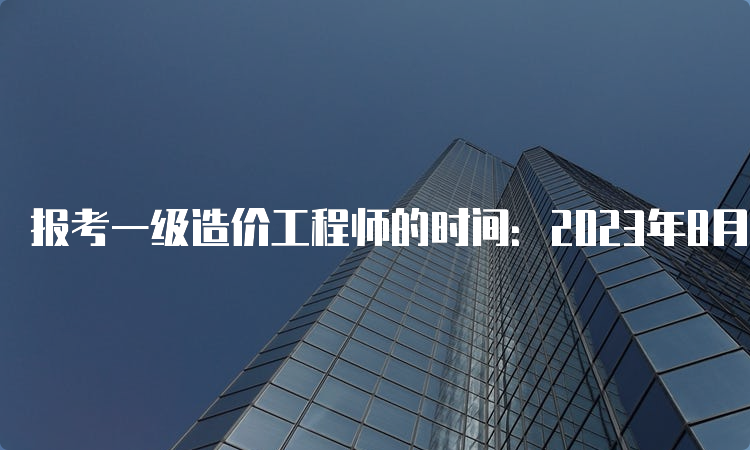 报考一级造价工程师的时间：2023年8月开始