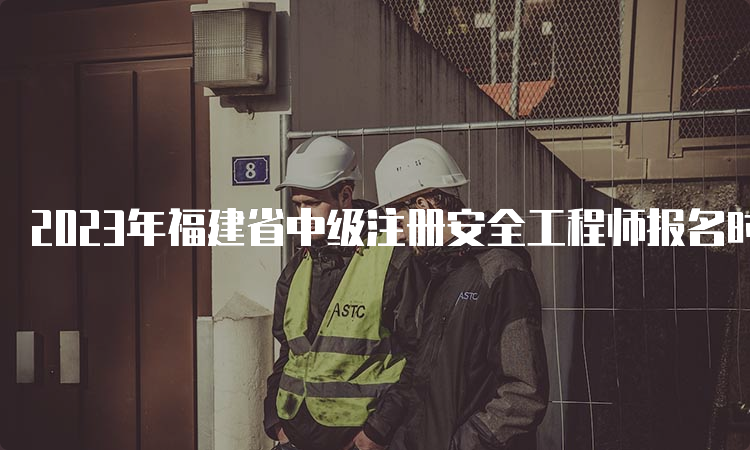 2023年福建省中级注册安全工程师报名时间预测