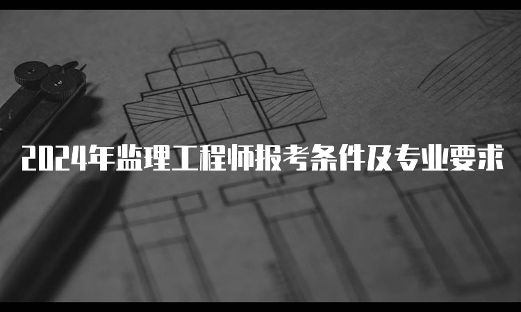 2024年监理工程师报考条件及专业要求