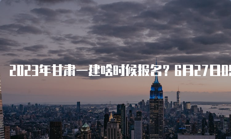 2023年甘肃一建啥时候报名？6月27日09：00至7月6日18：00