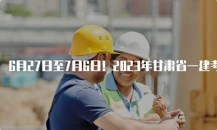 6月27日至7月6日！2023年甘肃省一建考试报名时间确定