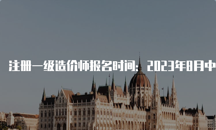 注册一级造价师报名时间：2023年8月中下旬至9月初