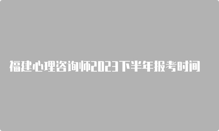 福建心理咨询师2023下半年报考时间