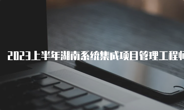 2023上半年湖南系统集成项目管理工程师查成绩时间