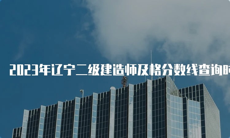 2023年辽宁二级建造师及格分数线查询时间及合格标准